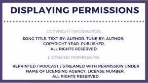An image with an example of how copyright and licensing permissions should be displayed. It shows one section for copyright permissions with song title, text by: author, tune by: author, copyright year, publisher. All rights reserved. Then the second section has licensing permissions of reprinted/broadcast/streamed with permission under name of licensing agency, license number. All rights reserved.